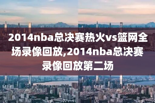2014nba总决赛热火vs篮网全场录像回放,2014nba总决赛录像回放第二场