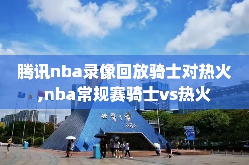 腾讯nba录像回放骑士对热火,nba常规赛骑士vs热火