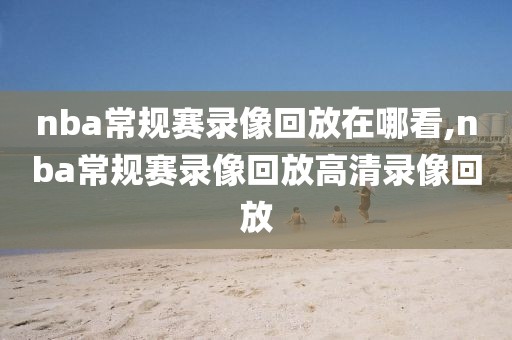 nba常规赛录像回放在哪看,nba常规赛录像回放高清录像回放