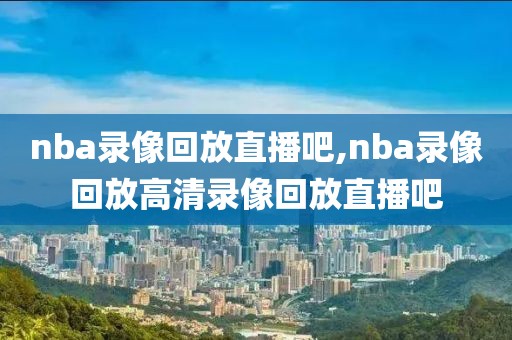 nba录像回放直播吧,nba录像回放高清录像回放直播吧