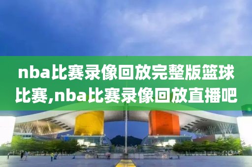 nba比赛录像回放完整版篮球比赛,nba比赛录像回放直播吧