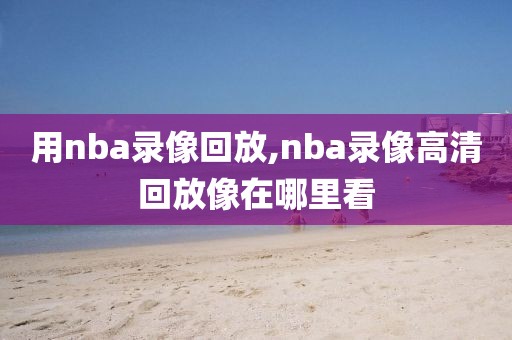 用nba录像回放,nba录像高清回放像在哪里看