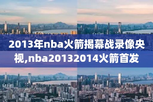 2013年nba火箭揭幕战录像央视,nba20132014火箭首发