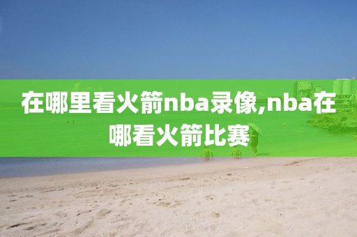 在哪里看火箭nba录像,nba在哪看火箭比赛