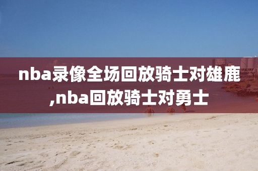 nba录像全场回放骑士对雄鹿,nba回放骑士对勇士