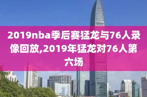 2019nba季后赛猛龙与76人录像回放,2019年猛龙对76人第六场