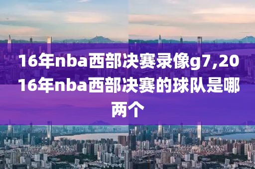 16年nba西部决赛录像g7,2016年nba西部决赛的球队是哪两个