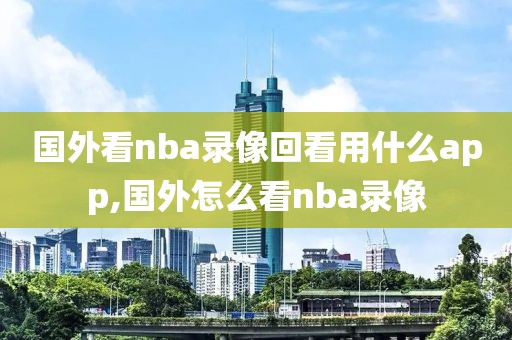 国外看nba录像回看用什么app,国外怎么看nba录像