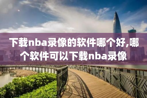 下载nba录像的软件哪个好,哪个软件可以下载nba录像