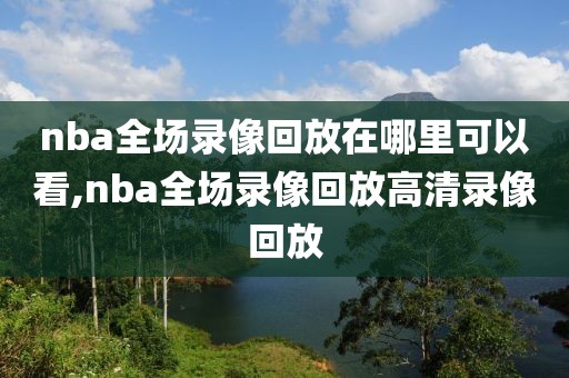 nba全场录像回放在哪里可以看,nba全场录像回放高清录像回放