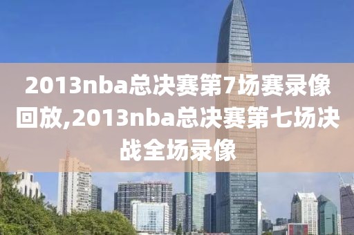 2013nba总决赛第7场赛录像回放,2013nba总决赛第七场决战全场录像