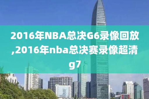 2016年NBA总决G6录像回放,2016年nba总决赛录像超清g7