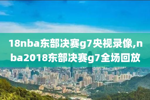 18nba东部决赛g7央视录像,nba2018东部决赛g7全场回放