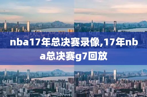 nba17年总决赛录像,17年nba总决赛g7回放