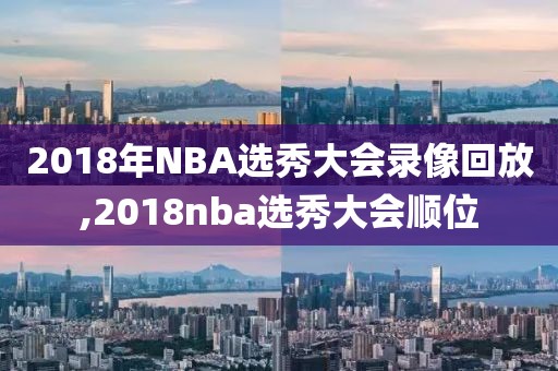 2018年NBA选秀大会录像回放,2018nba选秀大会顺位