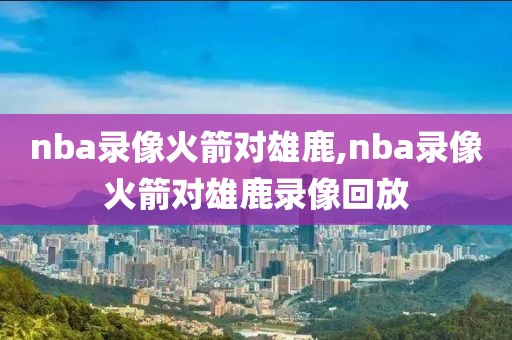 nba录像火箭对雄鹿,nba录像火箭对雄鹿录像回放
