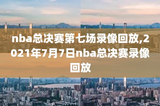 nba总决赛第七场录像回放,2021年7月7日nba总决赛录像回放