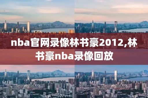 nba官网录像林书豪2012,林书豪nba录像回放