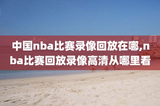 中国nba比赛录像回放在哪,nba比赛回放录像高清从哪里看