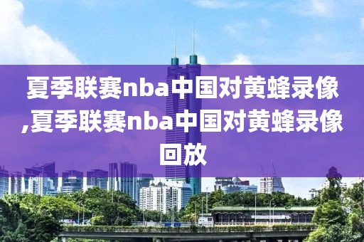 夏季联赛nba中国对黄蜂录像,夏季联赛nba中国对黄蜂录像回放