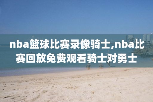 nba篮球比赛录像骑士,nba比赛回放免费观看骑士对勇士