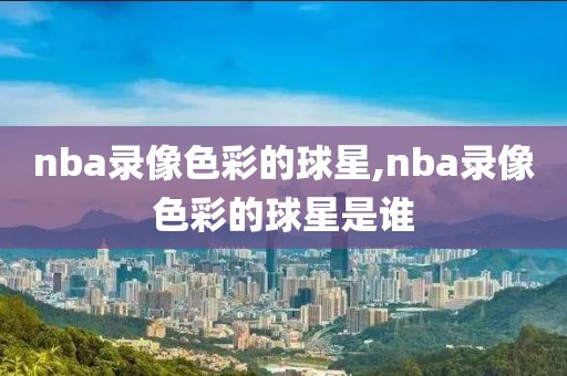 nba录像色彩的球星,nba录像色彩的球星是谁