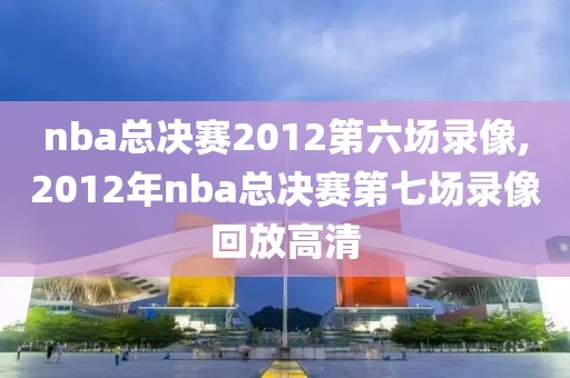 nba总决赛2012第六场录像,2012年nba总决赛第七场录像回放高清