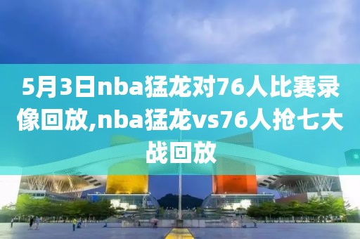 5月3日nba猛龙对76人比赛录像回放,nba猛龙vs76人抢七大战回放