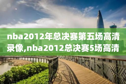nba2012年总决赛第五场高清录像,nba2012总决赛5场高清