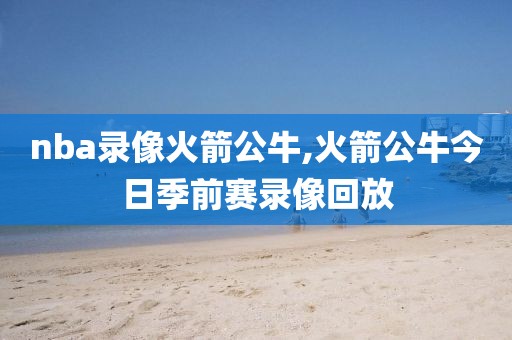 nba录像火箭公牛,火箭公牛今日季前赛录像回放