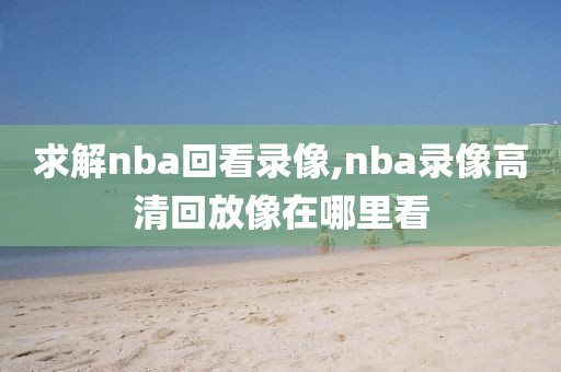求解nba回看录像,nba录像高清回放像在哪里看