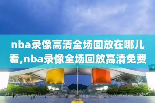nba录像高清全场回放在哪儿看,nba录像全场回放高清免费