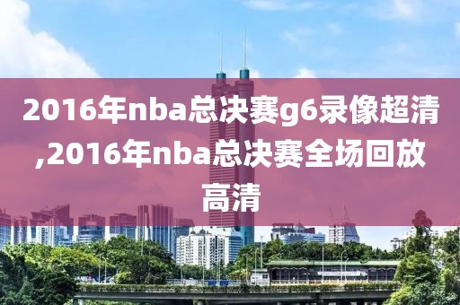 2016年nba总决赛g6录像超清,2016年nba总决赛全场回放高清